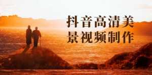 抖音高清美景视频制作详细教学教程:助你快速获取几十万粉丝-创业资源网