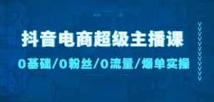 抖音电商超级主播课:0基础、0粉丝、0流量、爆单实操!-创业资源网