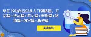 小红书电商运营从入门到精通,开店篇+选品篇+笔记篇+剪辑篇+赛道篇+内容篇+私域篇-创业资源网