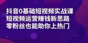 抖音0基础短视频实战课,短视频运营赚钱新思路,零粉丝也能助你上热门-创业资源网