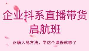 企业抖系直播带货启航班，正确入局方法，学这个课程就够了-创业资源网