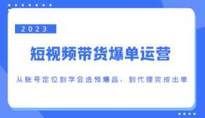 2023短视频带货爆单运营,从账号定位到学会选预爆品,到代理完成出单(价值1250元)-创业资源网
