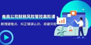 电商公司财税风险管控高阶课,梳理疑难点,纠正错误认识,规避风险-创业资源网