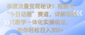 掌握流量变现秘诀！视频号“今日话题”赛道，详解保姆式教学一体化实操玩法，助你轻松日入300+【揭秘】-创业资源网