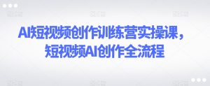 AI短视频创作训练营实操课,短视频AI创作全流程-创业资源网