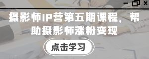 摄影师IP营第五期课程,帮助摄影师涨粉变现-创业资源网