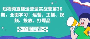 短视频直播运营型实战营第36期，全面学习：运营、主播、视频、投放、打爆品-创业资源网