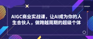 AIGC商业实战课,让AI成为你的人生合伙人,做跨越周期的超级个体-创业资源网