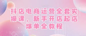 抖店电商运营全套实操课,新手开店起店爆单全教程-创业资源网