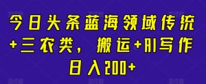 今日头条蓝海领域传统+三农类,搬运+AI写作日入200+-创业资源网