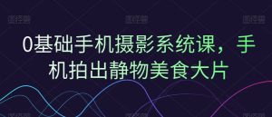 0基础手机摄影系统课,手机拍出静物美食大片-创业资源网
