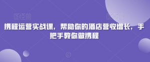 携程运营实战课,帮助你的酒店营收增长,手把手教你做携程-创业资源网