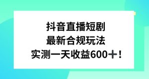 抖音直播短剧最新合规玩法,实测一天变现600+,教程+素材全解析【揭秘】-创业资源网