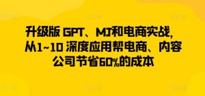 升级版 GPT、MJ和电商实战，从1~10 深度应用帮电商、内容公司节省60%的成本-创业资源网