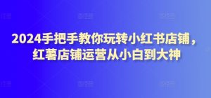 2024手把手教你玩转小红书店铺,红薯店铺运营从小白到大神-创业资源网