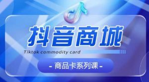 抖音商品卡系列课程,大模块【认知】【基础】【运营】【玩法】系统教学-创业资源网