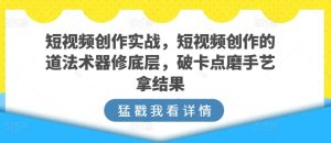 短视频创作实战，短视频创作的道法术器修底层，破卡点磨手艺拿结果-创业资源网