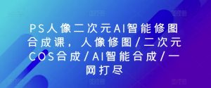 PS人像图片二次元AI智能化ps修图生成课,人像修图/二次元COS生成/AI智能化生成/一网打尽-创业资源网
