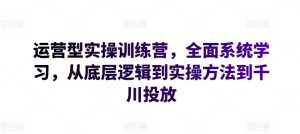 运营型实操训练营,全面系统学习,从底层逻辑到实操方法到千川投放-创业资源网