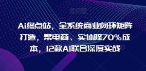 Ai终点站,全系统商业闭环矩阵打造,帮电商、实体降70%成本,12款Ai联合深度实战-创业资源网