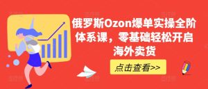 俄国Ozon打造爆款实际操作全阶管理体系课，零基础轻轻松松打开国外卖东西-创业资源网