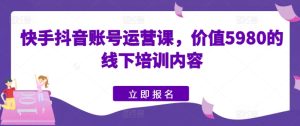 快手视频抖音号运营课,使用价值5980的线下学习具体内容-创业资源网