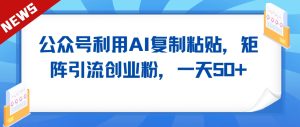 公众号利用AI工具复制粘贴矩阵引流创业粉,一天50+-创业资源网