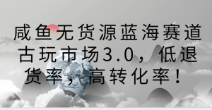 闲鱼无货源电商瀚海跑道古玩城3.0,低退款率,高转换率!-创业资源网