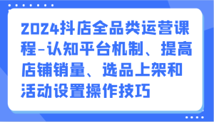 2024抖音小店全渠道营销课程-认知能力服务平台体制、提升店铺销量、选款发布活动设定操作方法-创业资源网