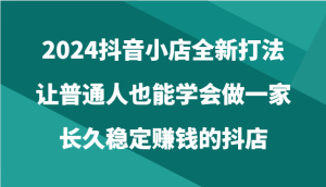 2024抖音小店全新打法，让普通人也能学会做一家长久稳定赚钱的抖店-创业资源网