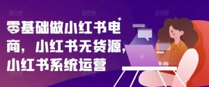 零基础做小红书电商，小红书的无货源电商，小红书的系统运营-创业资源网