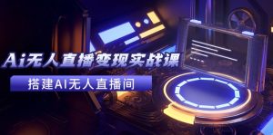 2024全套Ai无人直播变现实战课，搭建AI无人直播间，利用AI赚钱 (24节课)-创业资源网