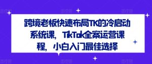跨境老板快速布局TK的冷启动系统课，TikTok全案运营课程，小白入门最佳选择-创业资源网