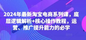 2024年最新淘宝电商系列课,底层逻辑解析+核心操作教程,运营、推广提升能力的必学-创业资源网