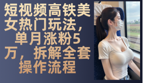 小视频高铁动车漂亮美女受欢迎游戏玩法,单月增粉5万,拆卸整套操作步骤-创业资源网