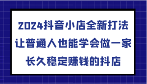 2024抖音小店全新打法,让普通人也能学会做一家长久稳定赚钱的抖店-创业资源网