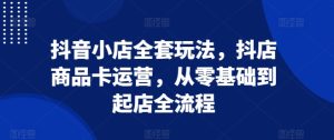 抖音小店全套玩法,抖店商品卡运营,从零基础到起店全流程-创业资源网