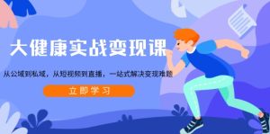 大健康实战变现课:从公域到私域,从短视频到直播,一站式解决变现难题-创业资源网