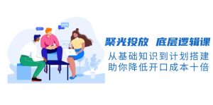 聚光投放 底层逻辑课,从基础知识到计划搭建,助你降低开口成本十倍-创业资源网