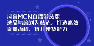 抖音MCN直播带货课:选品与策划为核心, 打造高效直播流程, 提升带货能力-创业资源网