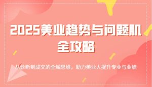2025美容连锁发展趋势和问题肌攻略大全:从诊治到交易量的全域逻辑思维,助推美业人提高专业与业绩-创业资源网