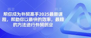 替你变成出口外贸大神2025最新课程,帮助自己以最快高效率,比较稳定方法进行出口外贸自主创业-创业资源网
