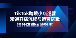 TikTok跨境电商小商店经营,熟练开店的流程与运营思路,提升店铺经营效率-创业资源网