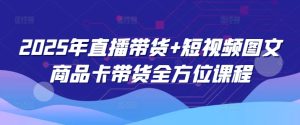 2025年直播卖货 小视频图文并茂产品卡带货多方位课程内容-创业资源网