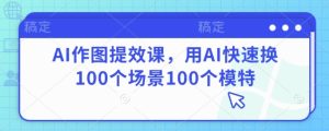 AI做图提质增效课，用AI迅速换100个场景100个女模特-创业资源网