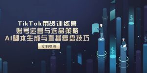 TikTok卖货夏令营,抖音号运营与选品策略,AI脚本制作形成与直播复盘总结方法-创业资源网