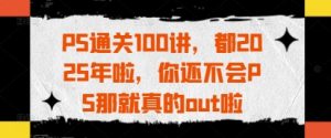 PS过关100讲,都2025年啦,你不会PS那确实out啦-创业资源网