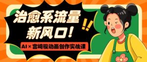 治愈系动漫总流量新蓝海,AI 宫崎骏动画写作实战演练课,从0到1推出爆款短视频-创业资源网
