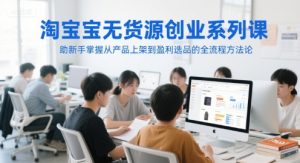 淘宝无货源创业系列课,助新手掌握从产品上架到盈利选品的全流程方法论-创业资源网