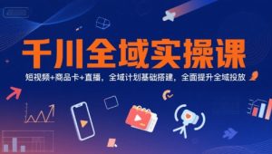 千川全域实操课，短视频+商品卡+直播，全域计划基础搭建，全面提升全域投放-创业资源网